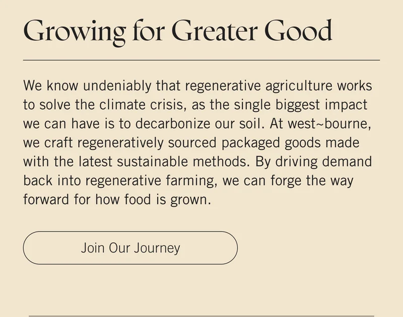Growing for Greater Good  We know undeniably that regenerative agriculture works to solve the climate crisis, as the single biggest impact we can have is to decarbonize our soil. At west~bourne, we craft regeneratively sourced packaged goods made with the latest sustainable methods. By driving demand back into regenerative farming, we can forge the way forward for how food is grown. Join Our Journey.