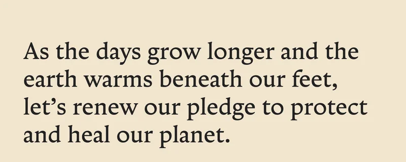 As the days grow longer and the earth warms beneath our feet, let’s renew our pledge to protect and heal our planet.