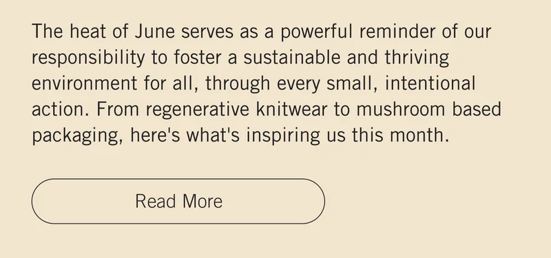 The heat of June serves as a powerful reminder of our responsibility to foster a sustainable and thriving environment for all, through every small, intentional action. From regenerative knitwear to mushroom based packaging, here's what's inspiring us this month. Read More.