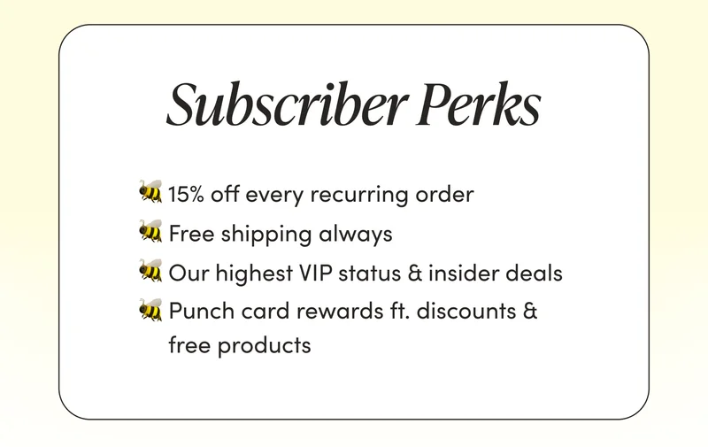 Subscriber Perks   🐝 15% off every recurring order  🐝 Free shipping always  🐝 Our highest VIP status & insider deals  🐝 Punch card rewards ft. discounts & free products