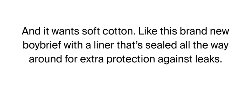 All it wants soft cotton. Like this brand new boybrief with a liner that's sealed all the way around for extra protection against leaks.