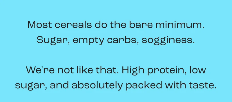 Most cereals do the bare minimum. Sugar, empty carbs, sogginess.  We're not like that. High protein, low sugar, and absolutely packed with taste.