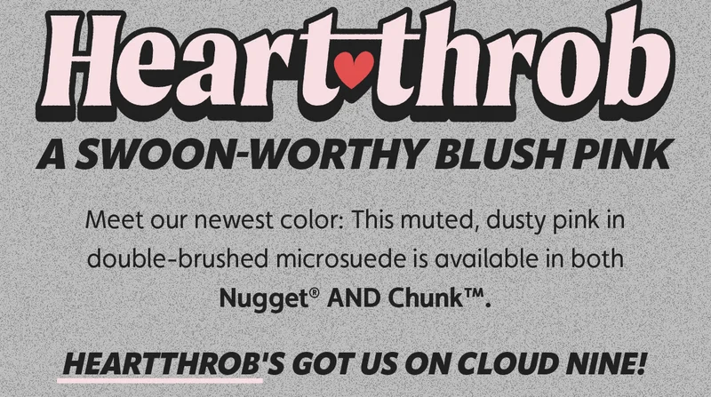 Heartthrob: A swoon-worthy blush pink. Meet our newest color: This muted, dusty pink in double-brushed microsuede is available in both Nugget® AND Chunk™. Heartthrob's got us on Cloud Nine!