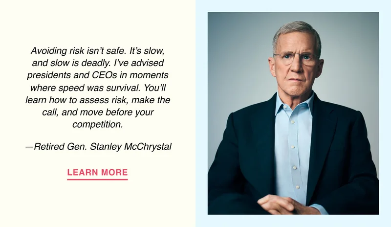 Avoiding risk isn’t safe. It’s slow, and slow is deadly. I’ve advised presidents and CEOs in moments where speed was survival. You’ll learn how to assess risk, make the call, and move before your competition. —Retired Gen. Stanley McChrystal