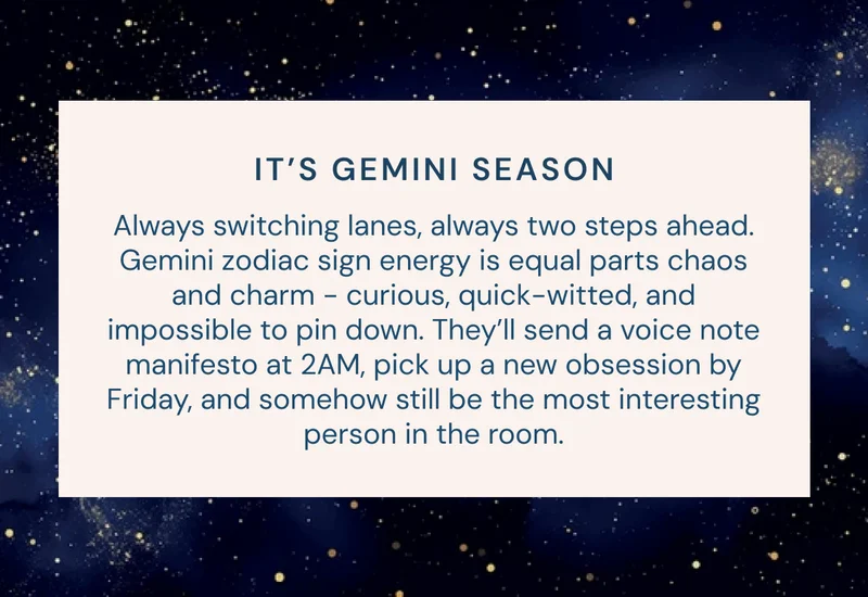 IT’S GEMINI SEASON Always switching lanes, always two steps ahead. Gemini zodiac sign energy is equal parts chaos and charm - curious, quick-witted, and impossible to pin down. They’ll send a voice note manifesto at 2AM, pick up a new obsession by Friday, and somehow still be the most interesting person in the room.