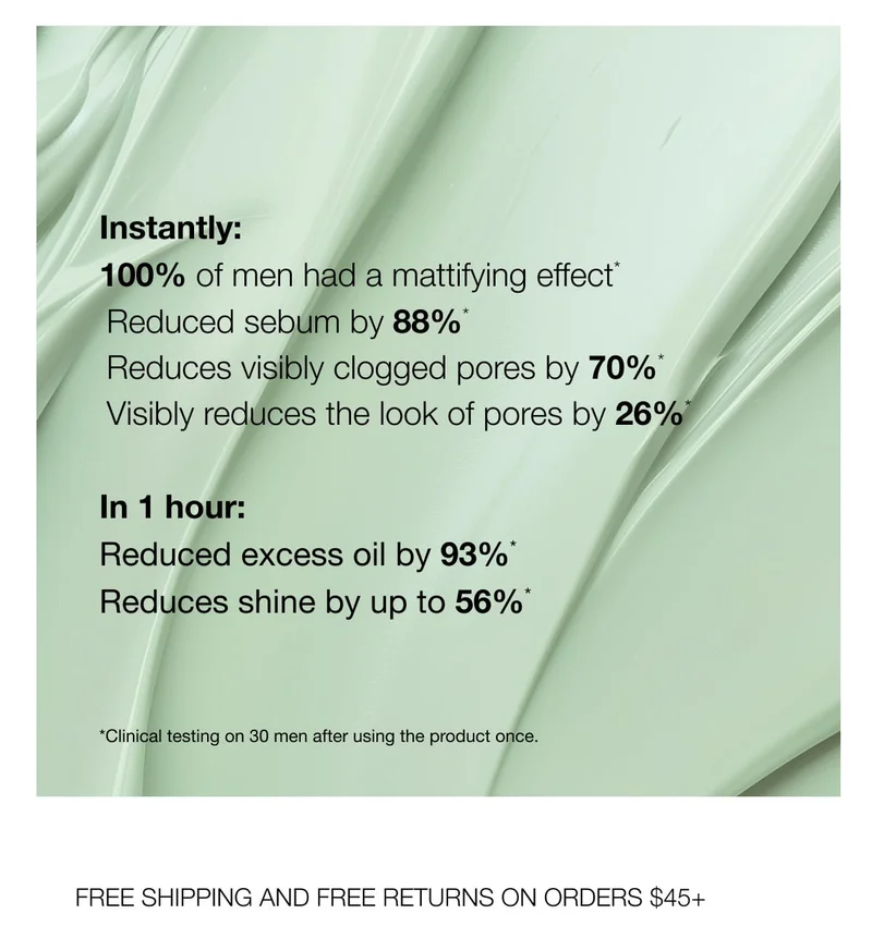 Instantly: | 100% of men had a mattifying effect | Reduced sebum by 88%' | Reduces visibly clogged pores by 70%* | Visibly reduces the look of pores by 26% | In 1 hour: | Reduced excess oil by 93%' | Reduces shine by up to 56%* | *Clinical testing on 30 men after using the product once. | FREE SHIPPING AND FREE RETURNS ON ORDERS $45+