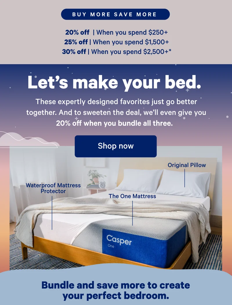 Buy More Save More; 20% off when you spend $250, 25% off when you spend $,1500+; 30% off when you spend $2,500+*; Let's make your bed. These expertly designed favorites just go better together. And to sweeten the deal, we'll even give you 20% off when you bundle all three.