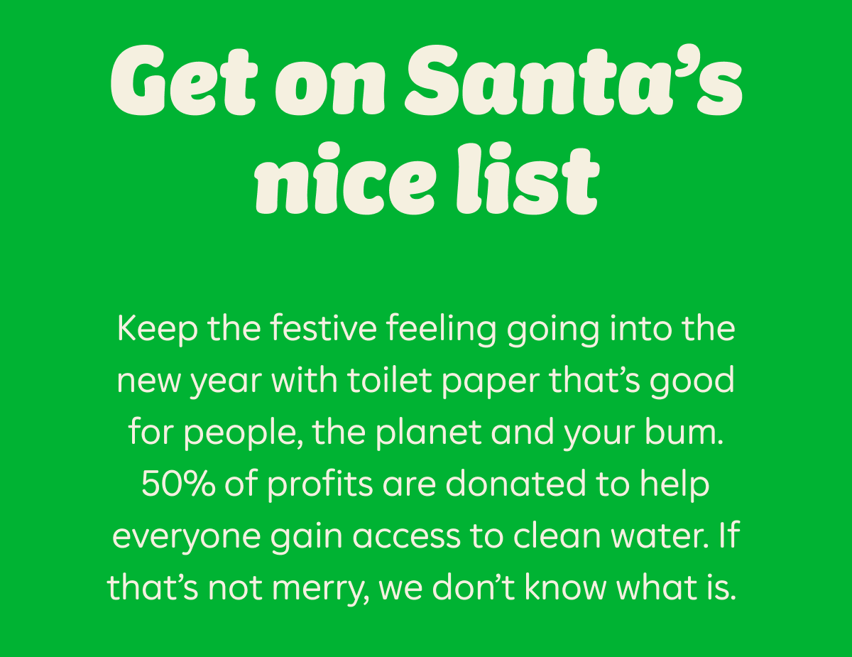 Get on Santa's nice list. Keep the festive feeling going into the new year with toilet paper that's good for people, the planet and your bum. 50% of profits are donated to help everyone gain access to clean water. If that's not merry, we don't know what is.
