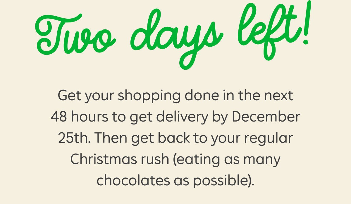 Two days left! Get your shopping done in the next 48 hours to get delivery by December 25th. Then get back to your regular Christmas rush (eating as many chocolates as possible).