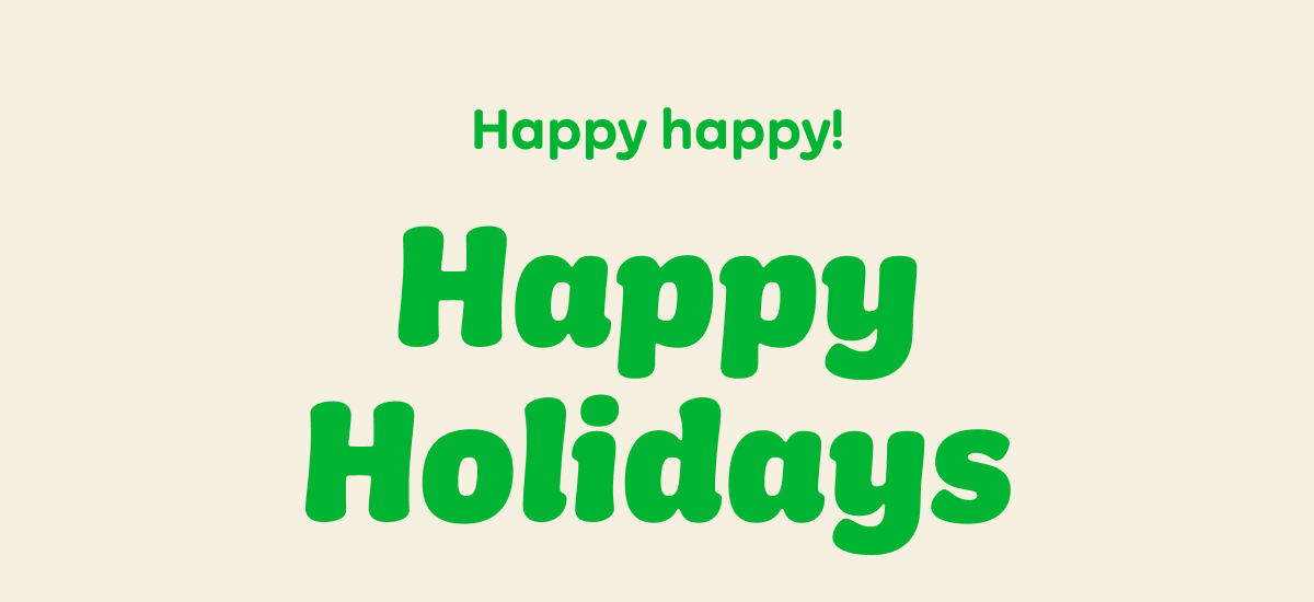 Happy happy! Happy Holidays, Merry Christmas, Chag Sameach, A pleasant solstice to you, Happy Kwanzaa, Mele Kalikimaka, Happy Chanukah, Buon Natale, Yay Yule! Happy New Year