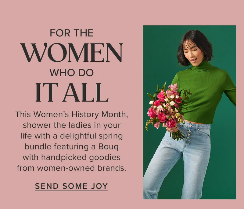 For The Women Who Do It All. This Women’s History Month, shower the ladies in your life with a delightful spring bundle featuring a Bouq with handpicked goodies from women-owned brands. SEND SOME JOY