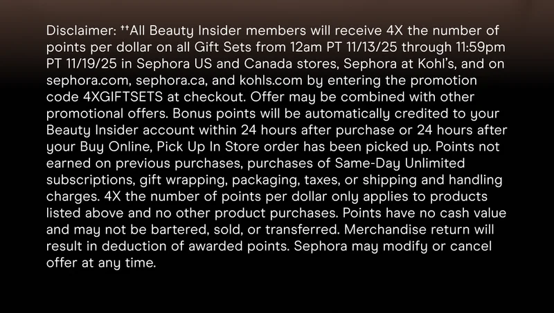 Disclaimer: ††All Beauty Insider members will receive 4X the number of points per dollar on all Gift Sets from 12am PT 11/13/25 through 11:59pm PT 11/19/25 in Sephora US and Canada stores, Sephora at Kohl’s, and on sephora.com, sephora.ca, and kohls.com by entering the promotion code 4XGIFTSETS at checkout. Offer may be combined with other promotional offers. Bonus points will be automatically credited to your Beauty Insider account within 24 hours after purchase or 24 hours after your Buy Online, Pick Up In Store order has been picked up. Points not earned on previous purchases, purchases of Same-Day Unlimited subscriptions, gift wrapping, packaging, taxes, or shipping and handling charges. 4X the number of points per dollar only applies to products listed above and no other product purchases. Points have no cash value and may not be bartered, sold, or transferred. Merchandise return will result in deduction of awarded points. Sephora may modify or cancel offer at any time.