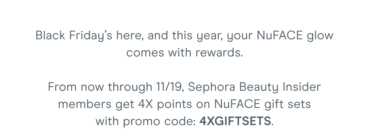 Black Friday’s here, and this year, your NuFACE glow comes with rewards. From now through 11/19, Sephora Beauty Insider members get 4X points on NuFACE gift sets with promo code: 4XGIFTSETS.