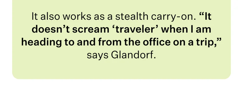 It also works as a stealth carry-on. “It doesn’t scream ‘traveler’ when I am heading to and from the office on a trip,” says Glandorf.
