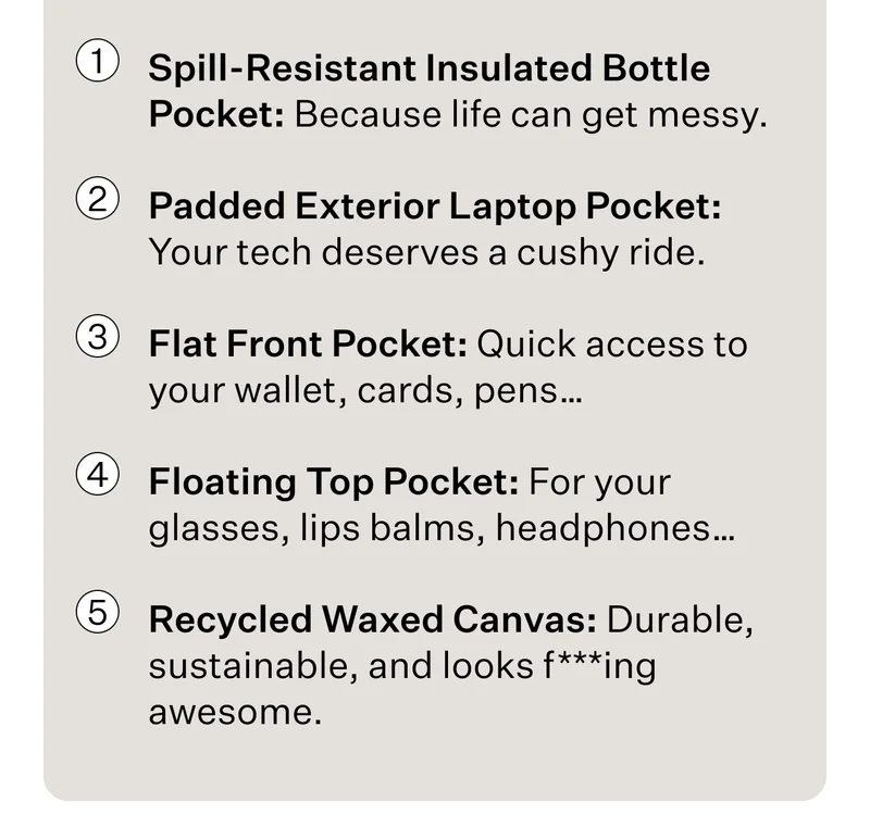 Spill-Resistant Insulated Bottle Pocket: Because life can get messy. Padded Exterior Laptop Pocket: Your tech deserves a cushy ride. Flat Front Pocket: Quick access to your wallet, cards, pens… Floating Top Pocket: For your glasses, lips balms, headphones…  Recycled Waxed Canvas: Durable, sustainable, and looks f***ing awesome.