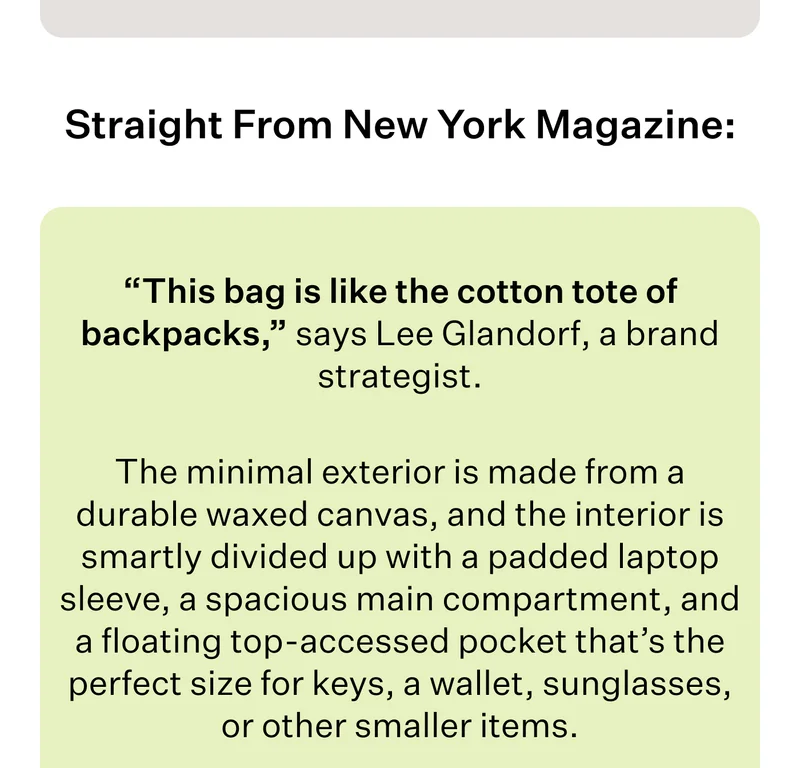 Straight From New York Magazine:  “This bag is like the cotton tote of backpacks,” says Lee Glandorf, a brand strategist.   The minimal exterior is made from a durable waxed canvas, and the interior is smartly divided up with a padded laptop sleeve, a spacious main compartment, and a floating top-accessed pocket that’s the perfect size for keys, a wallet, sunglasses, or other smaller items.