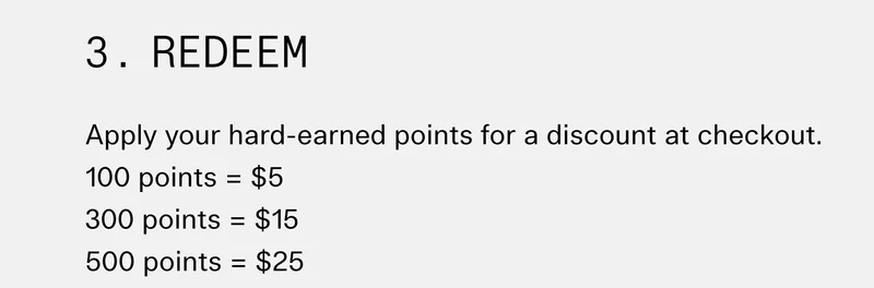 3. Redeem Apply your hard-earned points for a discount at checkout.   100 points = $5 300 points = $15 500 points = $25