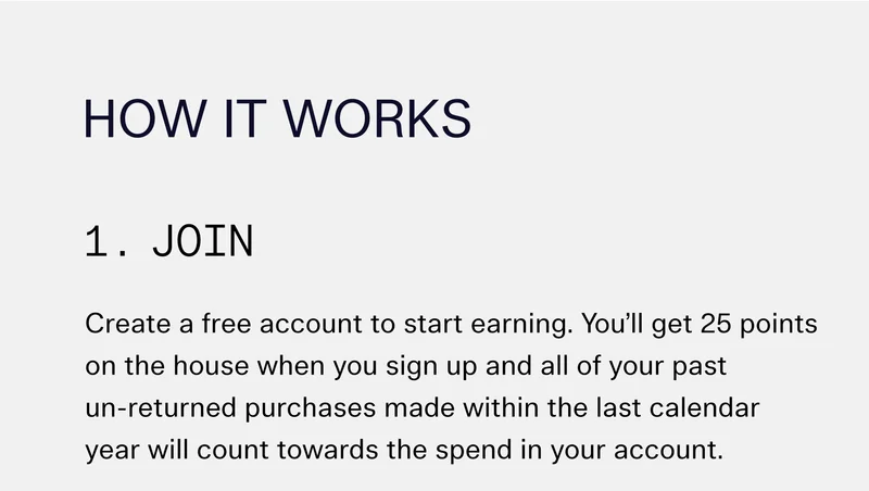 How It Works  1. Join Create a free account to start earning. You’ll get 25 points on the house when you sign up and all of your past un-returned purchases made within the last calendar year will count towards the spend in your account.