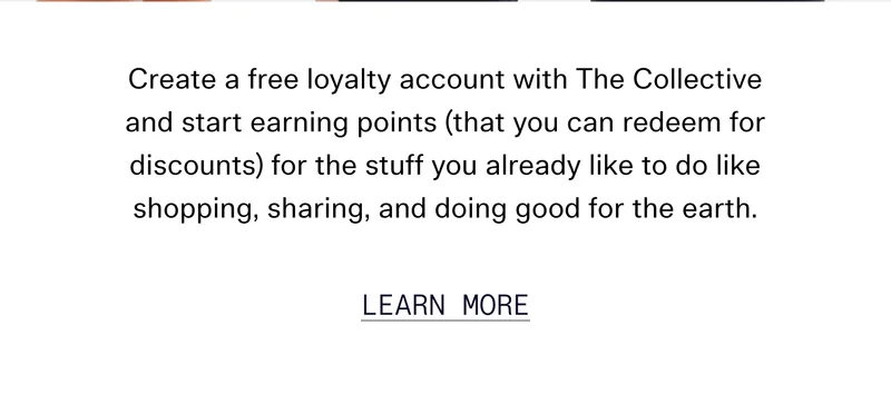 Create a free loyalty account with The Collective and start earning points (that you can redeem for discounts) for the stuff you already like to do like shopping, sharing, and doing good for the earth.  |  Learn More