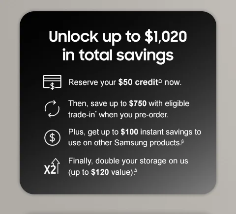 Unlock up to $1,020 in total savings. Reserve your $50 creditΩ now. Then, save up to $750 with eligible trade-in* when you pre-order. Plus, get up to $100 instant savings to use on other Samsung products.β Finally, double your storage on us (up to $120 value).Δ