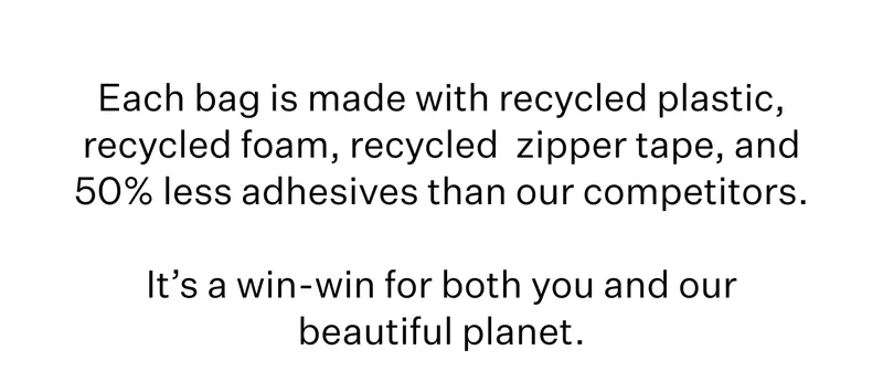 Each bag is made with recycled plastic, recycled foam, recycled  zipper tape, and 50% less adhesives than our competitors.  It’s a win-win for both you and our beautiful planet.