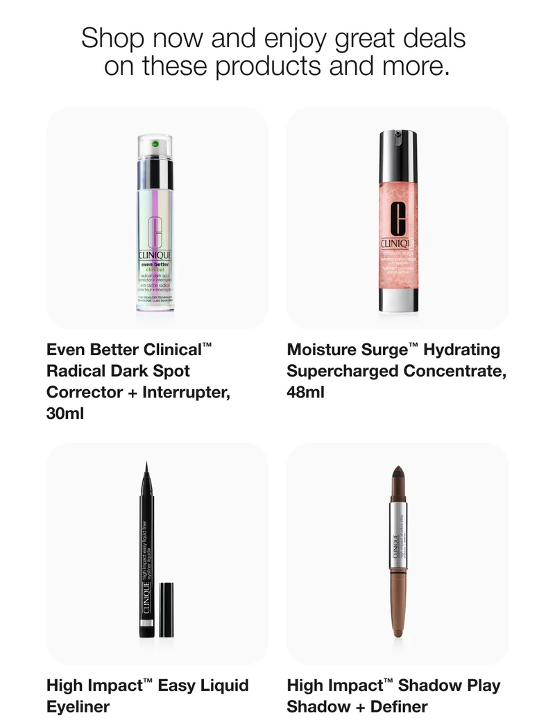 Shop now and enjoy great deals on these products and more. | Even Better Clinical™ Radical Dark Spot Corrector + Interrupter, 30ml | Moisture Surge™ Hydrating Supercharged Concentrate, 48ml | High Impact™ Easy Liquid Eyeliner | High Impact™ Shadow Play Shadow + Definer