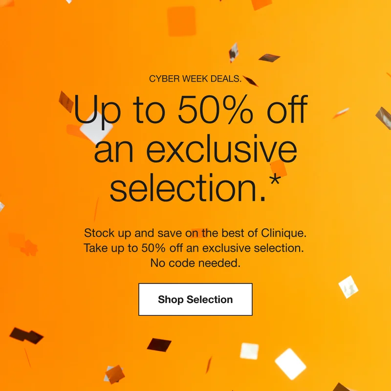 CYBER WEEK DEALS. | Up to 50% off an exclusive selection.* | Stock up and save on the best of Clinique. Take up to 50% off an exclusive selection. No code needed. | Shop Selection