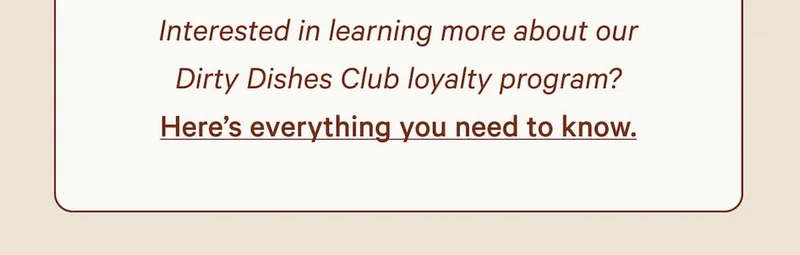 Interested in learning more about our Dirty Dishes Club loyalty program?  Here’s everything you need to know.