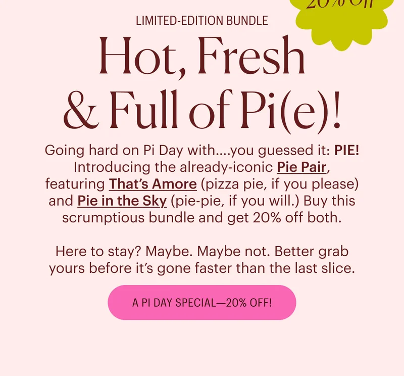 Limited-Edition Bundle - 20% Off! Hot, Fresh & Full of Pi(e)! Going hard on Pi Day with….you guessed it: PIE! Introducing the already-iconic Pie Pair, featuring That’s Amore (pizza pie, if you please) and Pie in the Sky (pie-pie, if you will.) Buy this scrumptious bundle and get 20% off both.  Here to stay? Maybe. Maybe not. Better grab yours before it’s gone faster than the last slice. A Pi Day Special - 20% Off!