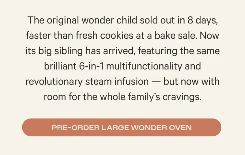 The original wonder child sold out in 8 days, faster than fresh cookies at a bake sale. Now its big sibling has arrived, featuring the same brilliant 6-in-1 multifunctionality and revolutionary steam infusion — but now with room for the whole family’s cravings. Preorder Large Wonder Oven