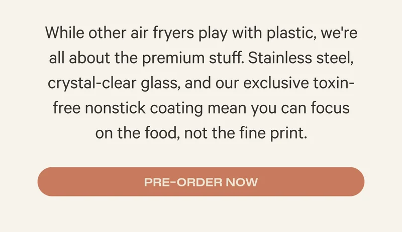 While other air fryers play with plastic, we're all about the premium stuff. Stainless steel, crystal-clear glass, and our exclusive toxin-free nonstick coating mean you can focus  on the food, not the fine print. Preorder Now