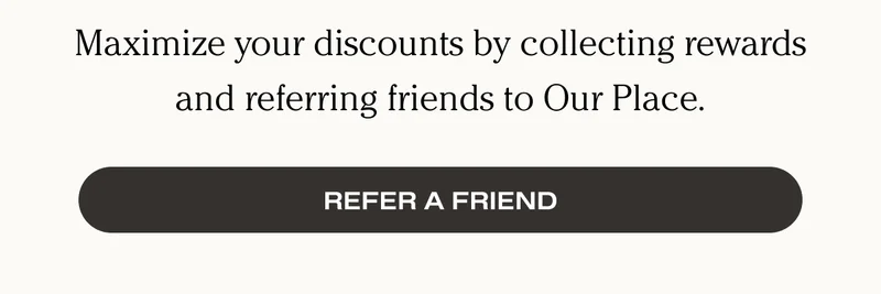Maximize your discounts by collecting rewards and referring friends to Our Place. - Refer A Friend