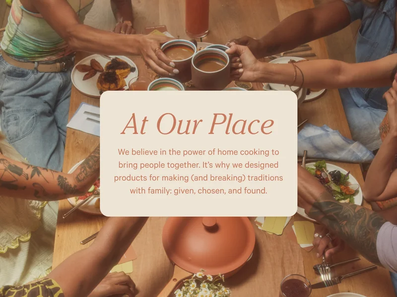 At Our Place - We believe in the power of home cooking to bring people together. It's why we designed products for making (and breaking) traditions with family: given, chosen, and found.