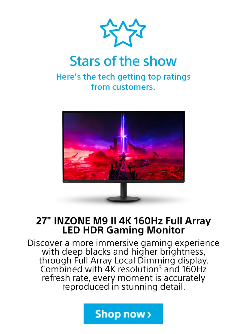 Stars of the show Here’s the tech getting top ratings from customers. 27inch INZONE M9 II 4K 160Hz Full Array LED HDR Gaming Monitor Discover a more immersive gaming experience with deep blacks and higher brightness, through Full Array Local Dimming display. Combined with 4K resolution3 and 160Hz refresh rate, every moment is accurately reproduced in stunning detail. Shop now