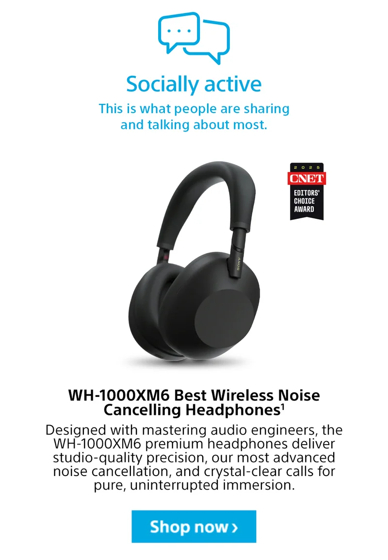 Socially active This is what people are sharing and talking about most. WH-1000XM6 Best Wireless Noise Cancelling Headphones1 Designed with mastering audio engineers, the WH-1000XM6 premium headphones deliver studio-quality precision, our most advanced noise cancellation, and crystal-clear calls for pure, uninterrupted immersion. Shop now