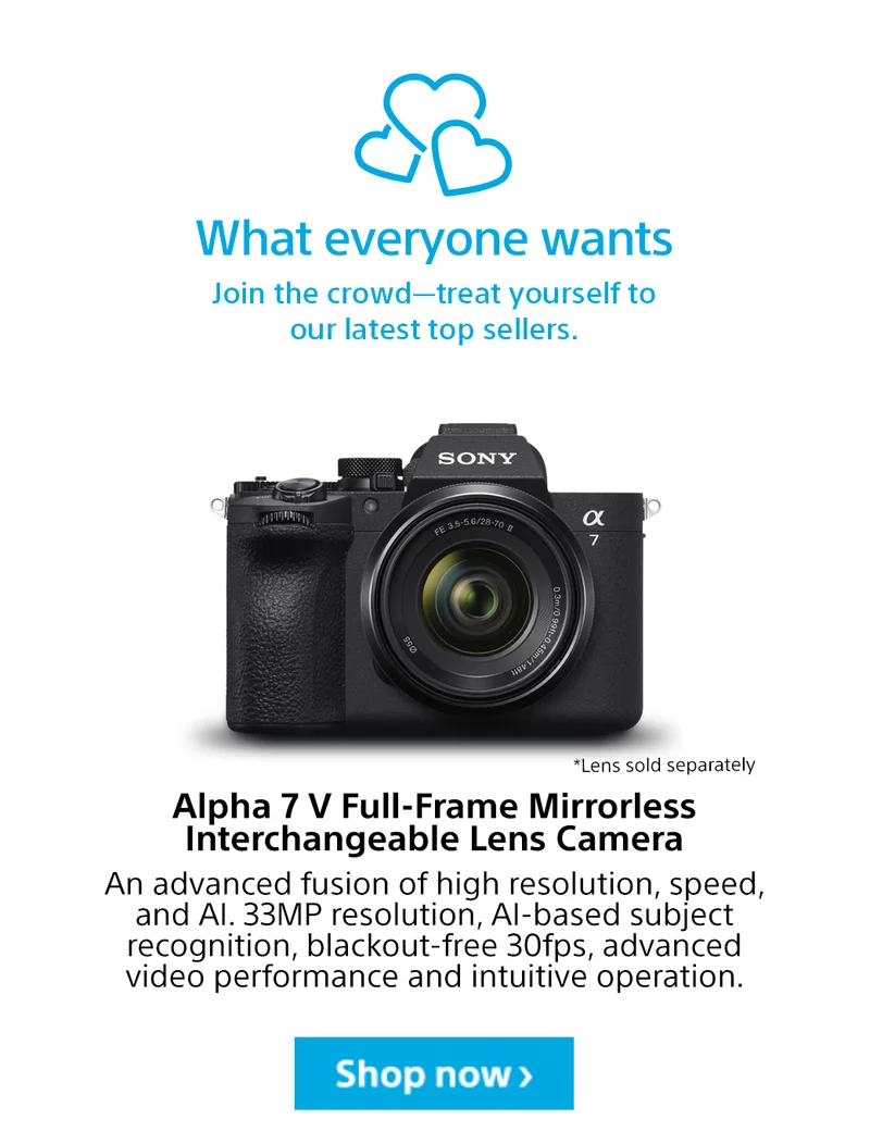 What everyone wants Join the crowd—treat yourself to our latest top sellers. Alpha 7 V Full-Frame Mirrorless Interchangeable Lens Camera An advanced fusion of high resolution, speed, and AI. 33MP resolution, AI-based subject recognition, blackout-free 30fps, advanced video performance and intuitive operation. Shop now