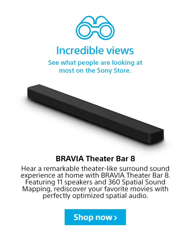 Incredible views See what people are looking at most on the Sony Store. BRAVIA Theater Bar 8 Hear a remarkable theater-like surround sound experience at home with BRAVIA Theater Bar 8. Featuring 11 speakers and 360 Spatial Sound Mapping, rediscover your favorite movies with perfectly optimized spatial audio. Shop now