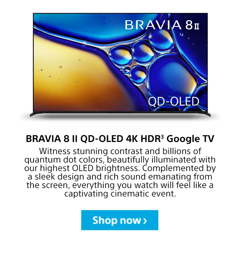 BRAVIA 8 II QD-OLED 4K HDR3 Google TV Witness stunning contrast and billions of quantum dot colors, beautifully illuminated with our highest OLED brightness. Complemented by a sleek design and rich sound emanating from the screen, everything you watch will feel like a captivating cinematic event. Shop now