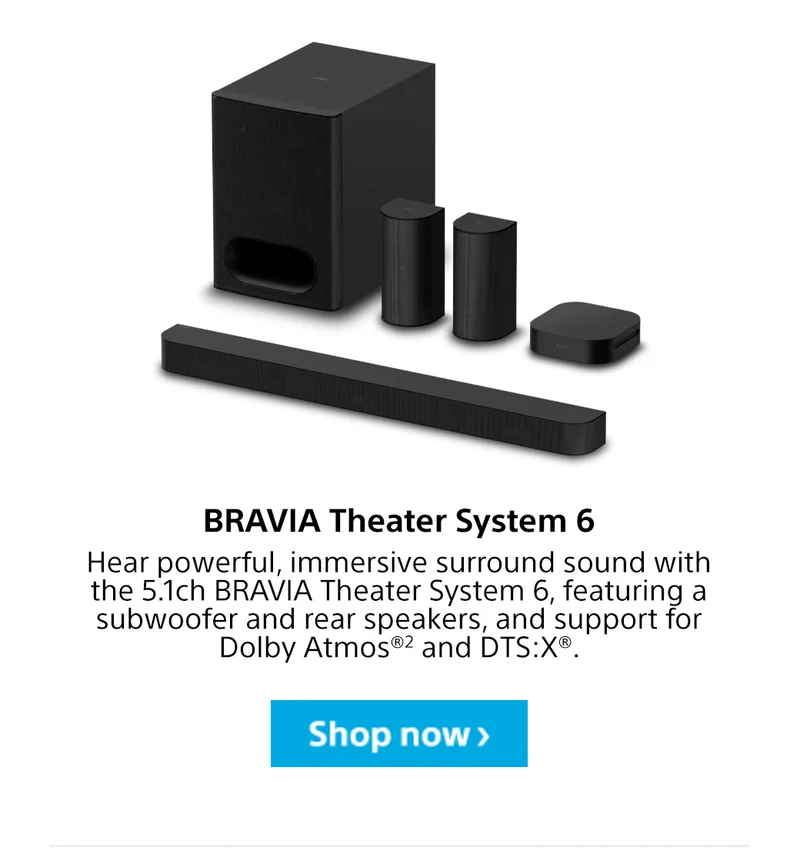 BRAVIA Theater System 6 Hear powerful, immersive surround sound with the 5.1ch BRAVIA Theater System 6, featuring a subwoofer and rear speakers, and support for Dolby Atmos®2 and DTS:X®. Shop now