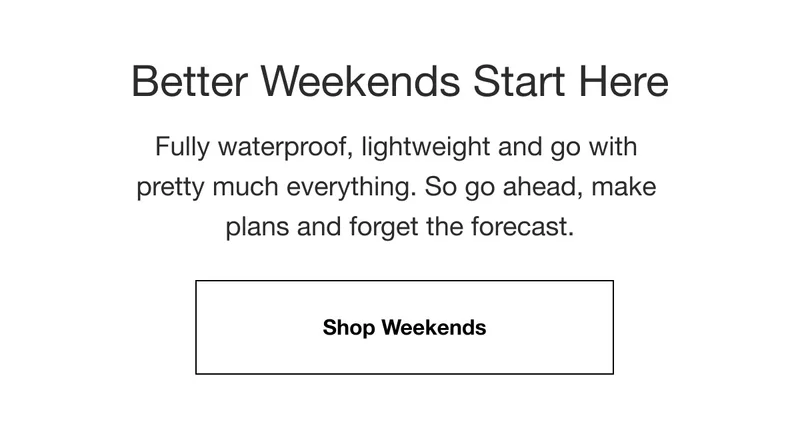 Better Weekends Start Here. Fully waterproof, lightweight and go with pretty much everything. So go ahead, make plans and forget the forecast. Shop Weekends.