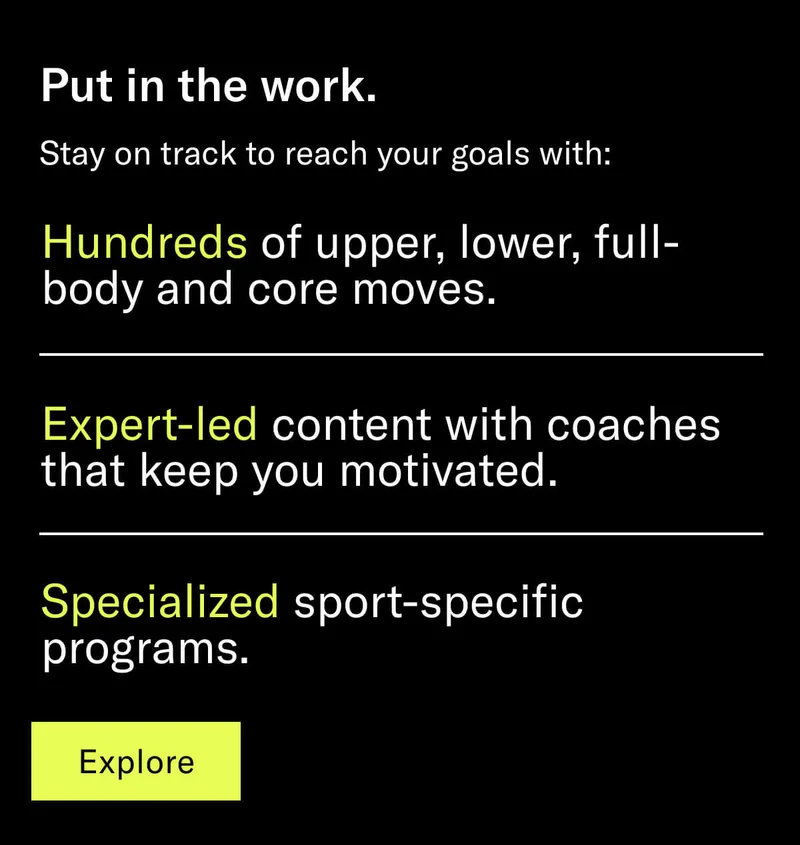 Headline: Put in the work. Body: Stay on track to reach your goals with: Hundreds of upper, lower, full-body and core moves. Expert-led content with coaches that keep you motivated. Specialized sport-specific programs. CTA: Explore