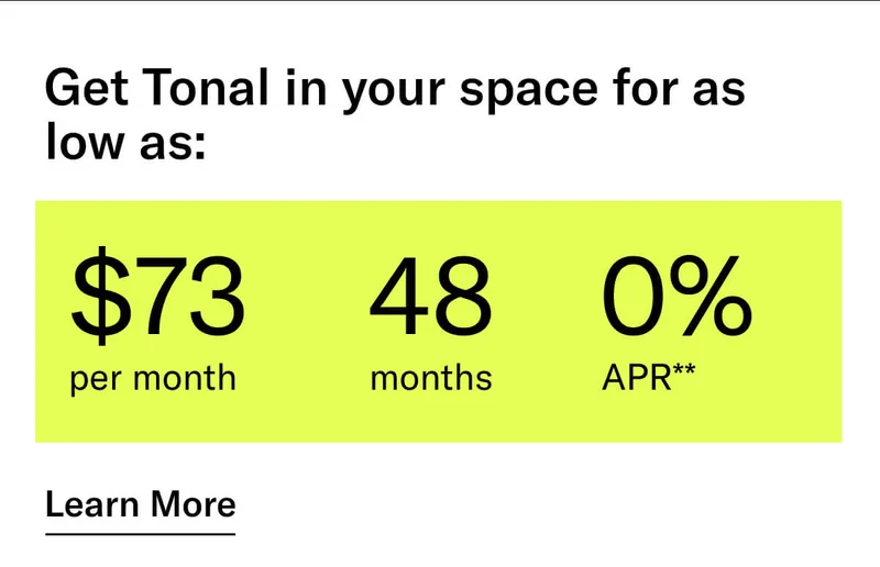 GET TONAL IN YOUR SPACE FOR AS LOW AS: $73 PER MONTH / 48 MONTHS / 0% APR**. CTA Learn More.   * Terms and Conditions. Price before discount is $3,995. Discount automatically applied at checkout; applicable only on a new Tonal trainer; refurbished trainers are not eligible. Limited time offer; new purchases only. Discount may be combined with only one other eligible promotion or discount offered by Tonal Systems, Inc.; one-time discount. Purchases eligible for the offer strictly limited to those made on or after 7:00 AM PT, November 6, 2023, and completed by 11:59 PM PT, November 27, 2023. Tonal reserves the right to end or modify this offer at any time for any reason.  **$73 per month, after discount, price applies to a new Tonal trainer only. Delivery & installation, accessories, and membership not included. Rates are 0% APR and $0 down based on credit and subject to an eligibility check. For example, after this discount, a $3,495 purchase of a new Tonal trainer might cost $72.81/month over 48 months at 0% APR. Payment options through Affirm are provided by these lending partners: affirm.com/lenders. Options depend on your purchase amount, and down payment may be required. Subject to eligibility.