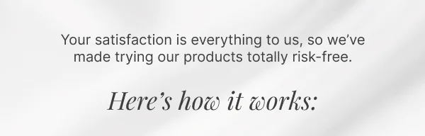 Your satisfaction is everything to us, so we’ve made trying our products totally risk-free. • Here's how it works: