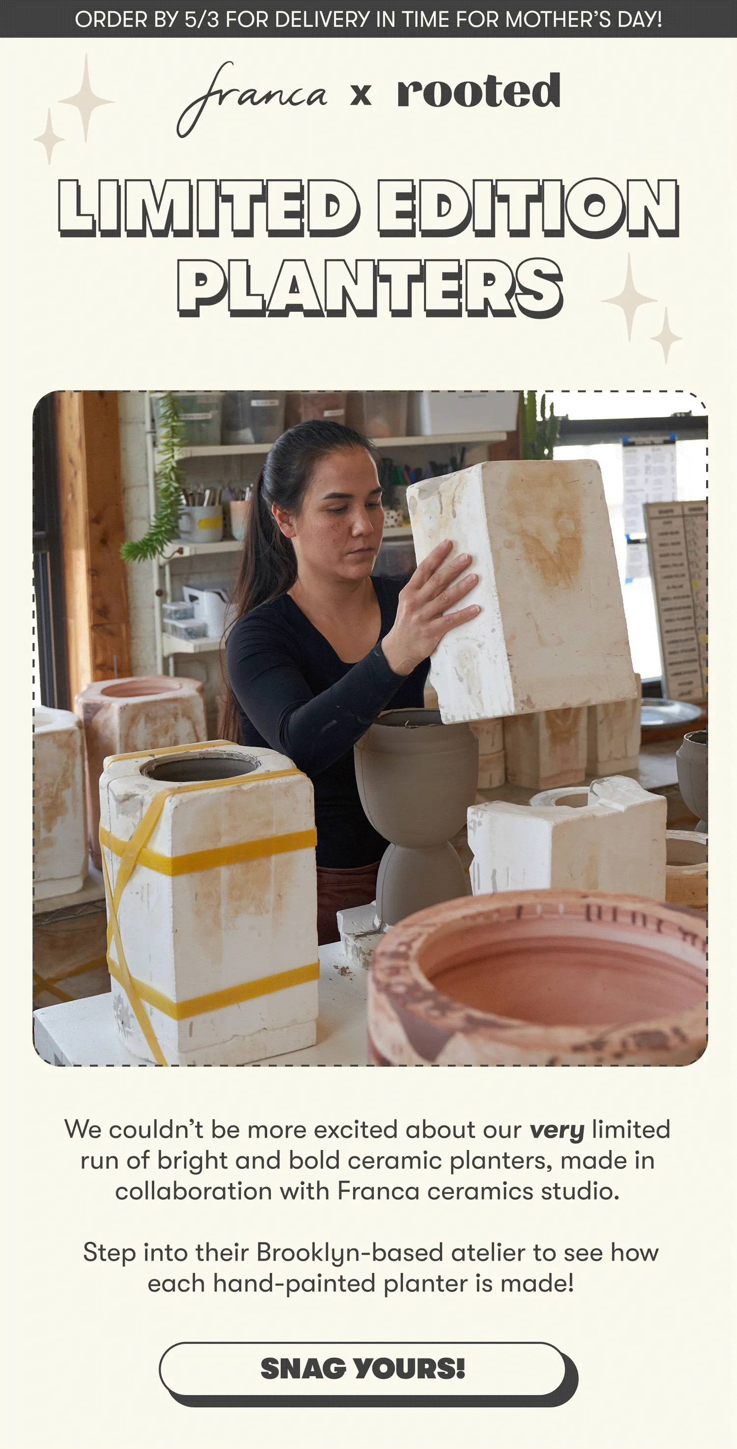 ORDER BY 5/3 FOR DELIVERY IN TIME FOR MOTHER’S DAY! LIMITED EDITION PLANTERS We couldn’t be more excited about our very limited run of bright and bold ceramic planters, made in collaboration with Franca ceramics studio. Step into their Brooklyn-based atelier to see how each hand-painted planter is made! [SNAG YOURS!]