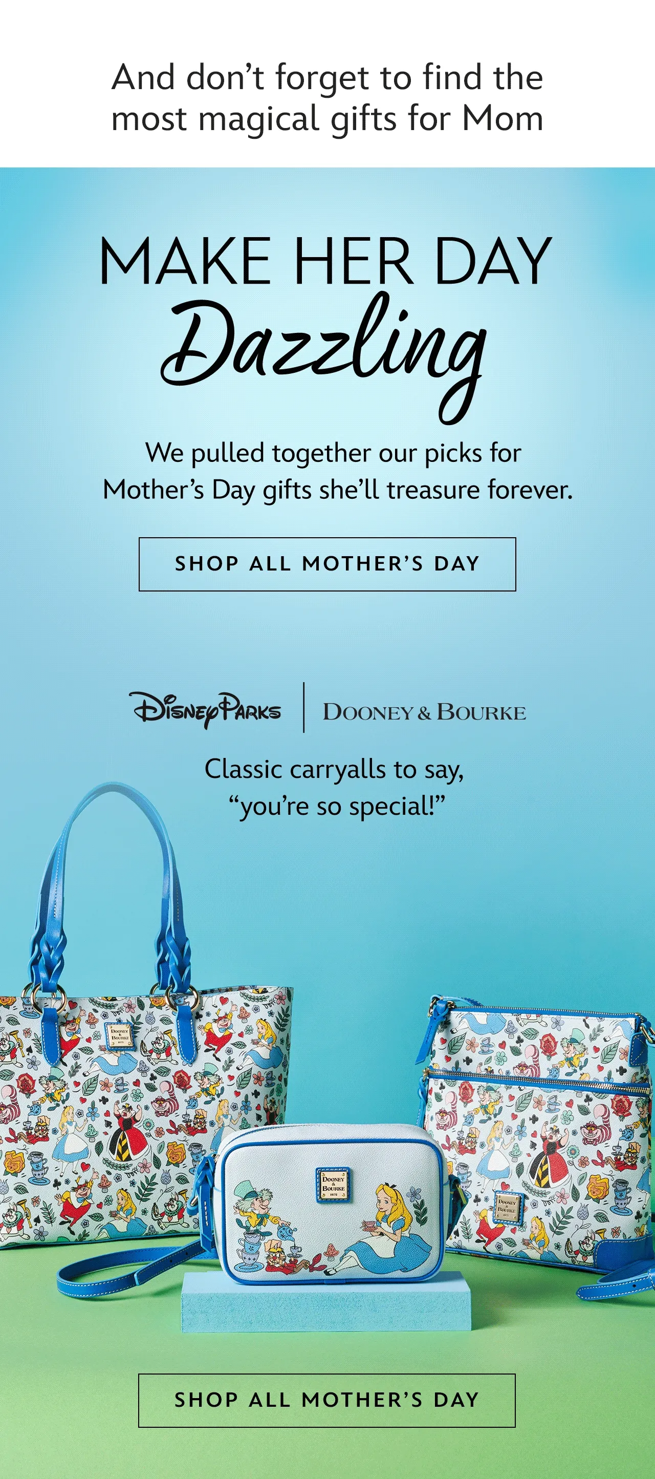 And dont forget to find the most magical gifts for Mom. Make Her Day Dazzling. We pulled together our picks for Mothers Day gifts shell treasure forever.| Shop all Mothers Day. Pandora. Build her the best bracelet. Dooney & Bourke. Classic carryalls to say, youre so special!. kate spade. Elegant accessories for the fairest of all | Shop all Mothers Day
