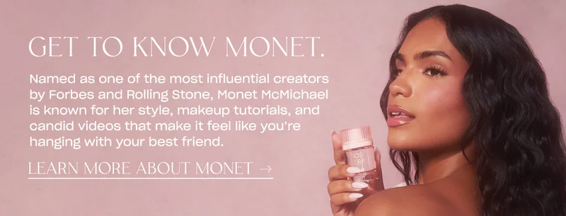 Named as one of the most influential creators by Forbes and Rolling Stone, Monet McMichael is known for her style, makeup tutorials, and candid videos that make it feel like you’re hanging with your best friend. learn more about monet →