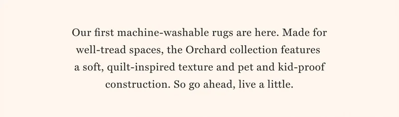 WASHABLE RUGS NEW & REAL-LIFE APPROVED Shop now Our first machine-washable rugs are here. Made for well-tread spaces, the Orchard collection features  a soft, quilt-inspired texture and pet and kid-proof construction. So go ahead, live a little.