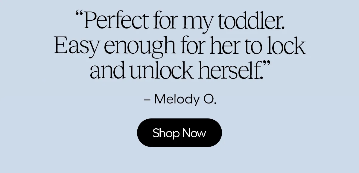 "perfect for my toddler. Easy enough for her to lock and unlock herself" - Melody O.