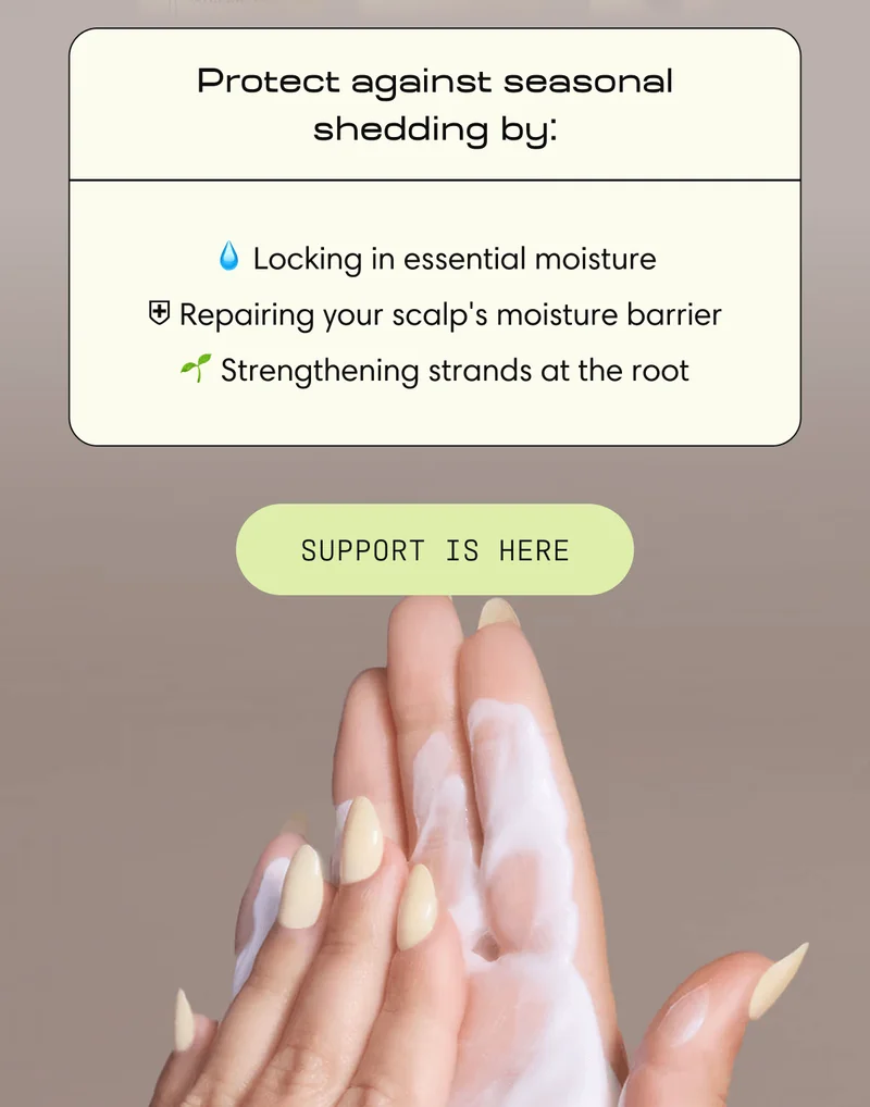 Protect against seasonal shedding by: 💧 Locking in essential moisture | ⛨ Repairing your scalp's moisture barrier | 🌱 Strengthening strands at the root | Support Is Here