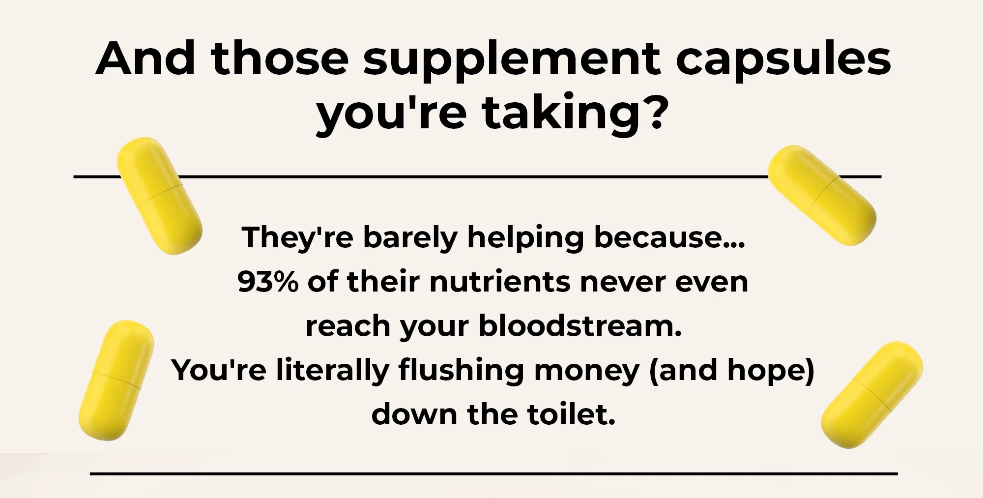 And those supplement capsules you're taking? They're barely helping because.. 93% of their nutrients never even reach your blood stream. You're literally flushing money ( and hope) down the toilet.